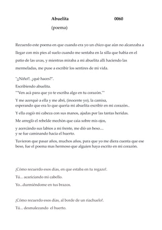 Abuelita 0060
(poema)
Recuerdo este poema en que cuando era yo un chico que aùn no alcanzaba a
llegar con mis pies al suelo cuando me sentaba en la silla que habìa en el
patio de las uvas, y mientras miraba a mi abuelita allì haciendo las
mermeladas, me puse a escribir los sentires de mi vida.
"¡¡Niño!!. ¿què haces?".
Escribiendo abuelita.
""Ven acà para que yo te escriba algo en tu corazòn.""
Y me acerquè a ella y me abrì, (inocente yo), la camisa,
esperando que era lo que querìa mi abuelita escribir en mi corazòn..
Y ella cogiò mi cabeza con sus manos, ajadas por las tantas heridas.
Me arreglò el rebelde mechòn que caìa sobre mis ojos,
y acercàndo sus labios a mi frente, me diò un beso....
y se fue caminando hacia el huerto.
Tuvieron que pasar años, muchos años, para que yo me diera cuenta que ese
beso, fue el poema mas hermoso que alguien haya escrito en mi corazòn.
¡Cómo recuerdo esos días, en que estaba en tu regazo!.
Tú... acariciando mi cabello.
Yo...durmiéndome en tus brazos.
¡Cómo recuerdo esos días, al borde de un riachuelo!.
Tú... desmalezando el huerto.
 