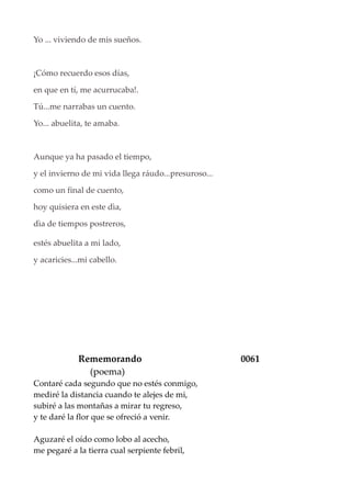 Yo ... viviendo de mis sueños.
¡Cómo recuerdo esos días,
en que en tí, me acurrucaba!.
Tú...me narrabas un cuento.
Yo... abuelita, te amaba.
Aunque ya ha pasado el tiempo,
y el invierno de mi vida llega ráudo...presuroso...
como un final de cuento,
hoy quisiera en este dìa,
dìa de tiempos postreros,
estés abuelita a mi lado,
y acaricies...mi cabello.
Rememorando 0061
(poema)
Contaré cada segundo que no estés conmigo,
mediré la distancia cuando te alejes de mi,
subiré a las montañas a mirar tu regreso,
y te daré la flor que se ofreció a venir.
Aguzaré el oído como lobo al acecho,
me pegaré a la tierra cual serpiente febril,
 