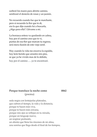 sorberé los mares para abrirte camino,
sembraré el desierto de rosas y un jazmín.
No recuerdo cuando fue que te marchaste,
pero si recuerdo la flor que te di,
era la que dijo cuando fui a buscarla,
¿Algo para ella?. Llévame a mi.
La borrasca entera va quedando en calma,
hoy por el camino creo que te vi,
puntas de esa flor que marcan tu regreso,
será mera ilusión de este viejo senil.
Hoy cuando la vida me encorva la espalda,
hoy león herido que arrastro mis pies,
se que ya he vivido mas de lo debido,
hoy por el camino….. yo te encontraré.
Porque transluce la noche como 0062
(poema)
seda negra con lentejuelas plateadas,
que cubren el tiempo, la vida y la distancia,
porque te hacen más viva,
porque te hacen más cercana,
porque mis ojos se reflejan en tu mirada,
porque un lenguaje nuevo,
un respirar profundo,
un aliento que llena los rincones de mi alma,
una sonrisa que llega desde el final de los tiempos,
 