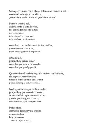 Solo quiero mirar como el mar le lanza un bocado al sol,
o como el sol moja su cabellera,
¿o quizás se están besando? ¿quizás se aman?.
Por eso, déjame acá,
quiero sentir el aire, la vida,
mi lento agonizar profundo,
mi respiración,
mis párpados cerrados,
mis sueños, mis ilusiones.
recordar como me hice esas tantas heridas,
y como fueron cerradas,
y sin embargo ya no importan.
¡Déjame acá!
porque hoy quiero soñar,
recordar que amé y fui amado,
recordar que gané y perdí.
Quiero mirar el horizonte ya sin sueños, sin ilusiones,
sin esperar que se acerque,
tan solo saber que no tenía que ir,
porque siempre estuvo en mí.
No tengas temor, que no haré nada,
porque hoy que veo mi corazón,
se que amé siempre con todo mi ser
y no importa si gané o perdí,
solo importa que siempre amè.
Por eso hoy,
cuando la balanza ya se inclina,
es cuando hoy,
hoy quiero yo,
sentir... que muero.
 