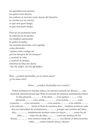 tus gemidos eran pasión,
tus gritos eran deseos,
tus caderas se movían como dunas del desierto,
tu vientre era un vaivén,
es que eras puro fuego,
es que eras puro fuego,
Pero en un momento sentí
tu cabecita en mi pecho,
tus mejillas sonrosadas
tu pelito revuelto,
tus manitas aferradas a mi espalda,
como diciendo:
“quiero estar contigo así
por los tiempos de los tiempos”.
y acaricié tu vida
y acaricié tu tiempo.
mientras tu boca me decía:
“YO TE AMO . YO TE QUIERO”
........................................
Pero…¿estabas dormidita, no es cierto amor?
¿o no amor mío?.
Dime..... ¿estabas dormidita no es cierto?.
Todos sentimos en nuestra alma y en nuestro corazón los deseos..... ...esa
atracción amorososexual que llena el corazón de intensos sentimientos hacia
la otra persona......... ....... A los doce....... a los quince.... ..... ... a los
diecisiete... ..... ... a los veinte........ ..... .... a los treinta..... ..... .... a los
cuarenta.... .... a los cincuenta.... .... ... a los sesenta..... .... ... a los setenta..... ......
a los ochenta...... .... ...hasta el final de nuestros días.... tambien sentimos cada
día esa intensidad de sentimientos...... ..... .... porque son sentires del alma
mía.... .... ..... .... simplemente sentires como los tuyos.... .... .... como los de
ellas.... .... ... como los de ellos.... ...... .... como los sentires de los
demás....... ..... .... esos sentires están allí.... ...... .... nos llenan el alma (nuestra
vida).... ..... como cuando amas y deseas.
 