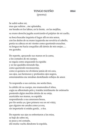 TENGO SUEÑO 0064
(poema)
Se subiò sobre mi,
mas que subirse....me aplastaba,
me besaba en los labios, en la frente, en las mejillas,
su mano derecha jugaba acariciando el palpitar de mi cuello,
su boca buscaba inquieta el lugar allì en mis senos,
con los dedos de su mano izquierda me revolvìa el cabello,
ponìa su cabeza en mi vientre como queriendo escuchar,
su lengua me hacìa cosquillas allì detràs de mis orejas......
me gustaba.
De repente, apoyando sus manos en la cama,
a los costados de mi cuerpo,
se erguìa como arqueando la espalda
y se me quedaba mirando fijo,
como queriendo reconocerme,
como si quisiera no olvidarse jamàs de mi cara,
sus ojos, sus hermosos y profundos ojos negros,
entornàndolos me miraban destellando reflejos de amor.
Yo respondìa a sus caricias, me sentìa bien,
la calidèz de su cuerpo, me enamoraba el alma,
cogìa su alborotado pelo y trataba inùtilmente de ordenarlo
poniendo algùn mechòn detràs de su oreja,
acariciaba sus manos, su espalda
respondiendo a sus amorosos besos,
por fin sentìa yo, (por primera vez en mi vida),
que alguien me amaba como yo era,
sin importarle si estaba gorda... o fea.
De repente sus ojos se enfrentaron a los mìos,
se bajò de sobre mi,
se puso a mi costado,
diò media vuelta dàndome la espalda,
 