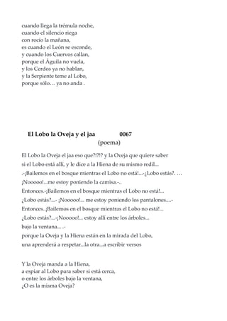 cuando llega la trémula noche,
cuando el silencio riega
con rocío la mañana,
es cuando el León se esconde,
y cuando los Cuervos callan,
porque el Águila no vuela,
y los Cerdos ya no hablan,
y la Serpiente teme al Lobo,
porque sólo… ya no anda .
El Lobo la Oveja y el jaa 0067
(poema)
El Lobo la Oveja el jaa eso que?!?!? y la Oveja que quiere saber
si el Lobo está allí, y le dice a la Hiena de su mismo redil...
.-¡Bailemos en el bosque mientras el Lobo no está!...-¿Lobo estás?. …
¡Nooooo!...me estoy poniendo la camisa.-..
Entonces.-¡Bailemos en el bosque mientras el Lobo no está!...
¿Lobo estás?...- ¡Nooooo!... me estoy poniendo los pantalones....-
Entonces..¡Bailemos en el bosque mientras el Lobo no está!...
¿Lobo estás?...-¡Nooooo!... estoy allí entre los árboles...
bajo la ventana... .-
porque la Oveja y la Hiena están en la mirada del Lobo,
una aprenderá a respetar...la otra...a escribir versos
Y la Oveja manda a la Hiena,
a espiar al Lobo para saber si está cerca,
o entre los árboles bajo la ventana,
¿O es la misma Oveja?
 