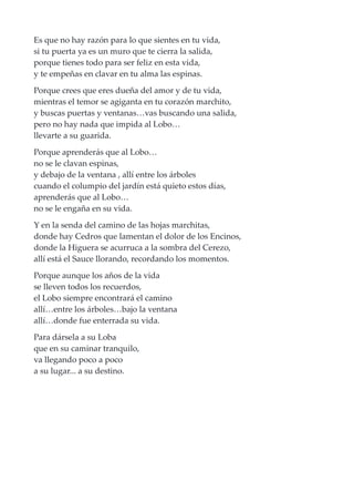 Es que no hay razón para lo que sientes en tu vida,
si tu puerta ya es un muro que te cierra la salida,
porque tienes todo para ser feliz en esta vida,
y te empeñas en clavar en tu alma las espinas.
Porque crees que eres dueña del amor y de tu vida,
mientras el temor se agiganta en tu corazón marchito,
y buscas puertas y ventanas…vas buscando una salida,
pero no hay nada que impida al Lobo…
llevarte a su guarida.
Porque aprenderás que al Lobo…
no se le clavan espinas,
y debajo de la ventana , allí entre los árboles
cuando el columpio del jardín está quieto estos días,
aprenderás que al Lobo…
no se le engaña en su vida.
Y en la senda del camino de las hojas marchitas,
donde hay Cedros que lamentan el dolor de los Encinos,
donde la Higuera se acurruca a la sombra del Cerezo,
allí está el Sauce llorando, recordando los momentos.
Porque aunque los años de la vida
se lleven todos los recuerdos,
el Lobo siempre encontrará el camino
allí…entre los árboles…bajo la ventana
allí…donde fue enterrada su vida.
Para dársela a su Loba
que en su caminar tranquilo,
va llegando poco a poco
a su lugar... a su destino.
 