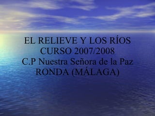 EL RELIEVE Y LOS RÍOS CURSO 2007/2008 C.P Nuestra Señora de la Paz RONDA (MÁLAGA) 