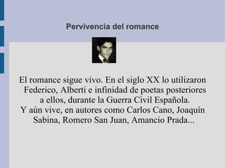 Pervivencia del romance El romance sigue vivo. En el siglo XX lo utilizaron Federico, Alberti e infinidad de poetas posteriores a ellos, durante la Guerra Civil Española. Y aún vive, en autores como Carlos Cano, Joaquín Sabina, Romero San Juan, Amancio Prada...  