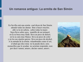 Un romance antiguo: La ermita de San Simón   En Sevilla está una ermita  cual dicen de San Simón  adonde todas las damas  iban a hacer oración;  allá va la mi señora,  sobre todas la mejor.  Saya lleva sobre saya,  mantillo de un tornasol,  en la su boca muy linda  lleva un poco de dulzor,  en la su cara muy blanca  lleva un poco de color  y en los sus ojuelos garzos  lleva un poco de alcohol.  A la entrada de la ermita  relumbrando como el sol,  el abad que dice misa  no la puede decir, non;  monacillos que le ayudan  no aciertan responder, non:  por decir «amen, amen», decían «amor, amor».  