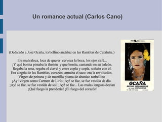 Un romance actual (Carlos Cano)  (Dedicado a José Ocaña, torbellino andaluz en las Ramblas de Cataluña.)  Era malvaloca, loca de querer  cerveza la boca, los ojos café... ¡Y qué bonita pintaba la ilusión  y que bonita, cantando en su balcón. Regaba la rosa, regaba el clavel y entre copla y copla, soñaba con él. Era alegría de las Ramblas, corazón, armaba el taco: era la revolución.  Virgen de peineta y de mantilla pluma de abanico torbellino  ¡Ay! virgen como Carmen de Lirio.¡Ay! se fue, se fue vestida de día.  ¡Ay! se fue, se fue vestida de sol. ¡Ay! se fue... Las malas lenguas decían ¿Qué fuego la prendería? ¡El fuego del corazón! 