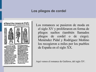 Los pliegos de cordel Los romances se pusieron de moda en el siglo XV y proliferaron en forma de pliegos sueltos (también llamados pliegos de cordel o de ciego). Menéndez Pidal y Rodríguez Moñino los recogieron a miles por los pueblos de España en el siglo XX. Aquí vemos el romance de Gaiferos, del siglo XV. 
