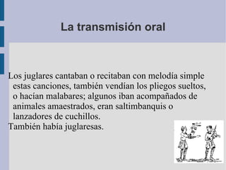 La transmisión oral Los juglares cantaban o recitaban con melodía simple estas canciones, también vendían los pliegos sueltos, o hacían malabares; algunos iban acompañados de animales amaestrados, eran saltimbanquis o lanzadores de cuchillos. También había juglaresas. 