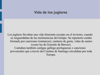 Vida de los juglares Los juglares llevaban una vida itinerante excepto en el invierno, cuando se resguardaban de las inclemencias del tiempo. Su repertorio estaba formado por canciones (romances), cantares de gesta, vidas de santos (como las de Gonzalo de Berceo). Cantaban también cantigas gallego-portuguesas o canciones provenzales que a través del Camino de Santiago circulaban por toda Europa. 