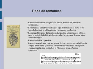 Tipos de romances * Romances históricos: biográficos, épicos, fronterizos, moriscos, noticiosos... * Romances de tema francés: En este tipo de romances se habla sobre los caballeros de la tabla redonda y romances carolingios. * Romances bíblicos o de la antigüedad clásica: Los romances bíblicos o de la antigüedad clásica informan sobre la guerra de Troya o sobre tema mitológico. * Romances líricos o poéticos. * Romances novelescos o de aventuras: Se insertan en una tradición más amplia de leyendas y motivos sentimentales comunes a otros países europeos; cabe citar entre ellos el “ Romance de la infantina encantada”. 