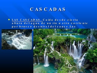 CASCADAS LAS CASCADAS.  Caída desde cierta altura del agua de un río u otra corriente por brusco desnivel del cauce.Las cascadas más famosas son las del  Niágara . 