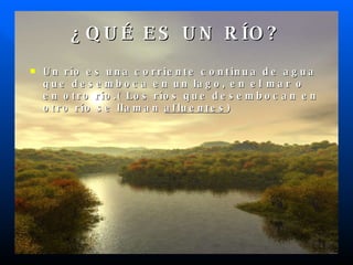 ¿QUÉ ES UN RÍO? Un río es una corriente continua de agua que desemboca en un lago, en el mar o en otro río.( Los ríos que desembocan en otro río se llaman afluentes )