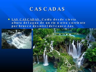 CASCADAS LAS CASCADAS. Caída desde cierta altura del agua de un río u otra corriente por brusco desnivel del cauce.Las cascadas más famosas son las del Niágara .
