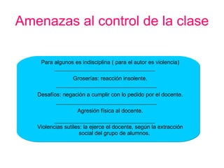 Amenazas al control de la clase Para algunos es indisciplina ( para el autor es violencia) Groserías: reacción insolente. Desafíos: negación a cumplir con lo pedido por el docente. Agresión física al docente. Violencias sutiles: la ejerce el docente, según la extracción social del grupo de alumnos. 