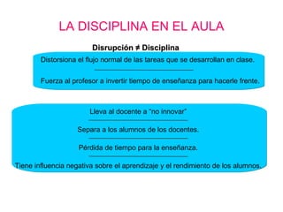 LA DISCIPLINA EN EL AULA Disrupción  ≠  Disciplina Distorsiona el flujo normal de las tareas que se desarrollan en clase.  Fuerza al profesor a invertir tiempo de enseñanza para hacerle frente. Pérdida de tiempo para la enseñanza. Separa a los alumnos de los docentes. Lleva al docente a “no innovar” Tiene influencia negativa sobre el aprendizaje y el rendimiento de los alumnos. 