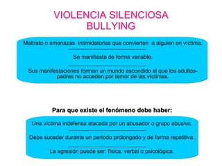VIOLENCIA SILENCIOSA BULLYING Una víctima indefensa atacada por un abusador o grupo abusivo. Debe suceder durante un período prolongado y de forma repetitiva. La agresión puede ser: física, verbal o psicológica. Maltrato o amenazas  intimidatorias que convierten  a alguien en víctima. Se manifiesta de forma variable. Sus manifestaciones forman un mundo escondido al que los adultos-padres no acceden por temor de las víctimas. Para que existe el fenómeno debe haber: 