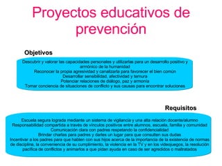 Proyectos educativos de prevención Descubrir y valorar las capacidades personales y utilizarlas para un desarrollo positivo y armónico de la humanidad Reconocer la propia agresividad y canalizarla para favorecer el bien común Desarrollar sensibilidad, afectividad y ternura Potenciar relaciones de diálogo, paz y armonía Tomar conciencia de situaciones de conflicto y sus causas para encontrar soluciones Objetivos Requisitos Escuela segura lograda mediante un sistema de vigilancia y una alta relación docente/alumno Responsabilidad compartida a través de vínculos positivos entre alumnos, escuela, familia y comunidad Comunicación clara con padres respetando la confidencialidad Brindar charlas para padres y darles un lugar para que consulten sus dudas Incentivar a los padres para que hablen con sus hijos acerca de la importancia de la existencia de normas de disciplina, la conveniencia de su cumplimiento, la violencia en la TV y en los videojuegos, la resolución pacífica de conflictos y animarlos a que pidan ayuda en caso de ser agredidos o maltratados 
