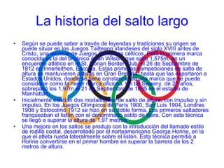 Según se puede saber a través de leyendas y tradiciones su origen se puede situar en los Juegos Tailteann irlandeses del siglo XVIII antes de Cristo, una especie de Juegos Olímpicos célticos. Pero la primera marca conocida es la del británico Adan Wilson, que salto 1,575m, en un encuentro atlético en el St. Ronan Border Club, el 26 de Septiembre de 1812 en Innerleithen, Escocia. Estas primeras competiciones de salto de altura se mantuvieron activas en Gran Bretaña, hasta que las exportaron a Estados Unidos, donde se tiene constancia de una marca que se puede considerar como la mejor marca oficiosa. Un tal Sweeny, de 23 años, sobrepasó los 1,97m el 21 de Septiembre de 1895 en el estadio de Manhattan. Inicialmente existían dos modalidades de salto de altura, con impulso y sin impulso. En los Juegos Olímpicos de París 1900, San Luis 1904, Londres 1908 y Estocolmo 1912 se hizo en su doble forma. Los primeros saltadores franqueaban el listón con el denominado estilo de tijera. Con esta técnica se llegó a superar la altura de 1.97 metros. Una mejora en los saltos se produjo con la introducción del llamado estilo de rodillo costal, desarrollado por el norteamericano George Horine, en la que el atleta rueda lateralmente sobre el listón. Esta técnica permitió a Horine convertirse en el primer hombre en superar la barrera de los 2 metros de altura. La historia del salto largo 