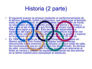 El siguiente avance se produjo mediante un perfeccionamiento de la técnica del rodillo costal o californiano, que daría lugar al llamado estilo de rodillo ventral, en la cual el atleta ataca el listón de frente, se sitúa sobre el listón pasando primero una pierna y un brazo y gira sobre el eje imaginario que formaría su propio cuerpo sobre el listón para lograr superarlo. Esta técnica fue desarrollada a mediados del siglo XX por los saltadores soviéticos logrando con ello situarse como los grandes dominadores de la prueba y superar, en la persona de Valeri Brumel, la altura de los 2.28 metros. En 1968 en la edición de los Juegos Olímpicos celebrados en México aparece Dick Fosbury un saltador estadounidense, desconocido hasta entonces, que utilizaba un nuevo estilo de salto, tan revolucionario que en un principio fue descalificado. Su técnica de salto, conocida como estilo Fosbury consistía en acercarse al listón en carrera y saltarlo de espaldas levantando las dos piernas en el último instante para sobrepasar el obstáculo. Historia (2 parte) 