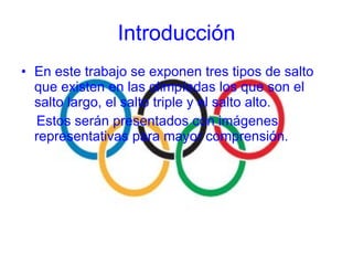 En este trabajo se exponen tres tipos de salto que existen en las olimpíadas los que son el salto largo, el salto triple y el salto alto. Estos serán presentados con imágenes representativas para mayor comprensión. Introducción 