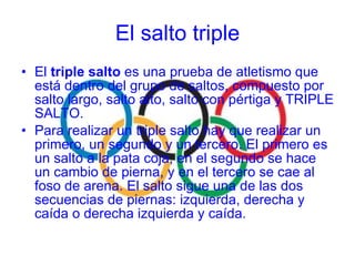 El  triple salto  es una prueba de atletismo que está dentro del grupo de saltos, compuesto por salto largo, salto alto, salto con pértiga y TRIPLE SALTO. Para realizar un triple salto hay que realizar un primero, un segundo y un tercero. El primero es un salto a la pata coja, en el segundo se hace un cambio de pierna, y en el tercero se cae al foso de arena. El salto sigue una de las dos secuencias de piernas: izquierda, derecha y caída o derecha izquierda y caída. El salto triple 