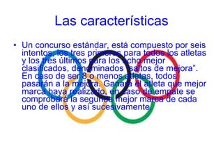 Un concurso estándar, está compuesto por seis intentos, los tres primeros para todos los atletas y los tres últimos para los ocho mejor clasificados, denominados “saltos de mejora”. En caso de ser 8 o menos atletas, todos pasarán a la mejora. Ganará el atleta que mejor marca haya realizado, en caso de empate se comprobará la segunda mejor marca de cada uno de ellos y así sucesivamente. Las características 