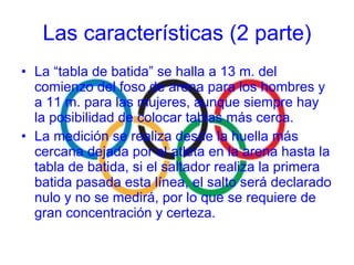 La “tabla de batida” se halla a 13 m. del comienzo del foso de arena para los hombres y a 11 m. para las mujeres, aunque siempre hay la posibilidad de colocar tablas más cerca. La medición se realiza desde la huella más cercana dejada por el atleta en la arena hasta la tabla de batida, si el saltador realiza la primera batida pasada esta línea, el salto será declarado nulo y no se medirá, por lo que se requiere de gran concentración y certeza. Las características (2 parte) 