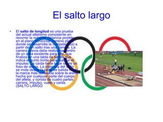 El  salto de longitud  es una prueba del actual atletismo consistente en recorrer la máxima distancia posible en el plano horizontal (terreno plano donde se desarrolla la competencia) a partir de un salto tras una carrera. La carrera previa debe realizarse dentro de un área existente para ello, que finaliza en una tabla de batida que indica el punto límite para realizar el impulso. La caída tiene lugar sobre un foso de arena. La distancia del salto se mide desde la tabla de batida hasta la marca más retrasada sobre la arena hecha por cualquier parte del cuerpo del atleta, y consta de cuatro partes: carrera, impulso, vuelo y caída. (SALTO LARGO El salto largo 