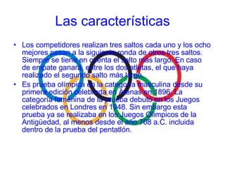 Los competidores realizan tres saltos cada uno y los ocho mejores pasan a la siguiente ronda de otros tres saltos. Siempre se tiene en cuenta el salto más largo. En caso de empate ganará, entre los dos atletas, el que haya realizado el segundo salto más largo. Es prueba olímpica en la categoría masculina desde su primera edición celebrada en Atenas en 1896. La categoría femenina de la prueba debutó en los Juegos celebrados en Londres en 1948. Sin embargo esta prueba ya se realizaba en los Juegos Olímpicos de la Antigüedad, al menos desde el año 708 a.C. incluida dentro de la prueba del pentatlón. Las características 