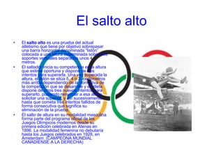 El  salto alto  es una prueba del actual atletismo que tiene por objetivo sobrepasar una barra horizontal denominada “listón” colocada a una altura determinada sobre dos soportes verticales separados unos 4 metros. El saltador inicia su competencia en la altura que estime oportuna y dispone de tres intentos para superarla. Una vez superada la altura, el listón se sitúa 5, 4 o 3, centímetros más arriba dependiendo de la normativa de la competición que se desarrolle y el atleta dispone de otros tres nuevos intentos para superarlo, pudiendo renunciar a esa altura solicitar una superior, y así sucesivamente hasta que cometa tres intentos fallidos de forma consecutiva que significa su eliminación de la prueba. El salto de altura en su modalidad masculina forma parte del programa oficial de los Juegos Olímpicos modernos desde su primera edición celebrada en Atenas en 1896. La modalidad femenina no debutaría hasta los Juegos celebrados en 1928, en Ámsterdam. (CAMPEONA MUNDIAL CANADIENSE A LA DERECHA) El salto alto 