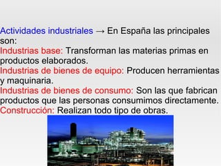 Actividades industriales → En España las principales
son:
Industrias base: Transforman las materias primas en
productos elaborados.
Industrias de bienes de equipo: Producen herramientas
y maquinaria.
Industrias de bienes de consumo: Son las que fabrican
productos que las personas consumimos directamente.
Construcción: Realizan todo tipo de obras.
 