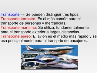 Transporte → Se pueden distinguir tres tipos:
Transporte terrestre: Es el más común para el
transporte de personas y mercancías.
Transporte marítimo: Se utiliza, fundamentalmente,
para el transporte exterior a largas distancias.
Transporte aéreo: El avión es el medio más rápido y se
usa principalmente para el transprte de pasajeros.
 