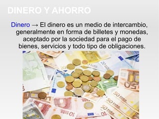 Dinero → El dinero es un medio de intercambio,
generalmente en forma de billetes y monedas,
aceptado por la sociedad para el pago de
bienes, servicios y todo tipo de obligaciones.
DINERO Y AHORRO
 