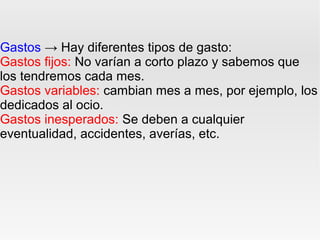 Gastos → Hay diferentes tipos de gasto:
Gastos fijos: No varían a corto plazo y sabemos que
los tendremos cada mes.
Gastos variables: cambian mes a mes, por ejemplo, los
dedicados al ocio.
Gastos inesperados: Se deben a cualquier
eventualidad, accidentes, averías, etc.
 