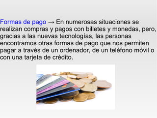 Formas de pago → En numerosas situaciones se
realizan compras y pagos con billetes y monedas, pero,
gracias a las nuevas tecnologías, las personas
encontramos otras formas de pago que nos permiten
pagar a través de un ordenador, de un teléfono móvil o
con una tarjeta de crédito.
 