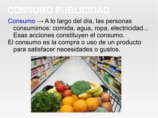 Consumo → A lo largo del día, las personas
consumimos: comida, agua, ropa, electricidad...
Esas acciones constituyen el consumo.
El consumo es la compra o uso de un producto
para satisfacer necesidades o gustos.
CONSUMO PUBLICIDAD
 