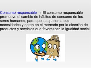 Consumo responsable → El consumo responsable
promueve el cambio de hábitos de consumo de los
seres humanos, para que se ajusten a sus
necesidades y opten en el mercado por la elección de
productos y servicios que favorezcan la igualdad social.
 