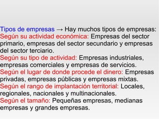 Tipos de empresas → Hay muchos tipos de empresas:
Según su actividad económica: Empresas del sector
primario, empresas del sector secundario y empresas
del sector terciario.
Según su tipo de actividad: Empresas industriales,
empresas comerciales y empresas de servicios.
Según el lugar de donde procede el dinero: Empresas
privadas, empresas públicas y empresas mixtas.
Según el rango de implantación territorial: Locales,
regionales, nacionales y multinacionales.
Según el tamaño: Pequeñas empresas, medianas
empresas y grandes empresas.
 