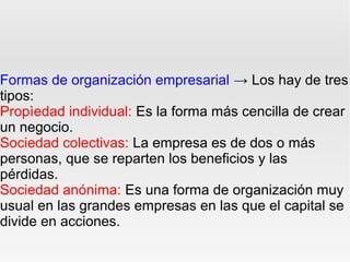 Formas de organización empresarial → Los hay de tres
tipos:
Propìedad individual: Es la forma más cencilla de crear
un negocio.
Sociedad colectivas: La empresa es de dos o más
personas, que se reparten los beneficios y las
pérdidas.
Sociedad anónima: Es una forma de organización muy
usual en las grandes empresas en las que el capital se
divide en acciones.
 