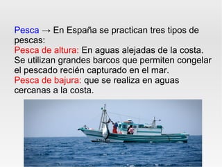 Pesca → En España se practican tres tipos de
pescas:
Pesca de altura: En aguas alejadas de la costa.
Se utilizan grandes barcos que permiten congelar
el pescado recién capturado en el mar.
Pesca de bajura: que se realiza en aguas
cercanas a la costa.
 