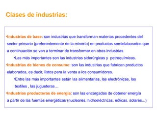 Clases de industrias: Industrias de base : son industrias que transforman materias procedentes del sector primario (preferentemente de la minería) en productos semielaborados que a continuación se van a terminar de transformar en otras industrias. Las más importantes son las industrias siderúrgicas y  petroquímicas. Industrias de bienes de consumo : son las industrias que fabrican productos elaborados, es decir, listos para la venta a los consumidores. Entre las más importantes están las alimentarias, las electrónicas, las textiles , las jugueteras… Industrias productoras de energía : son las encargadas de obtener energía a partir de las fuentes energéticas (nucleares, hidroeléctricas, eólicas, solares...) 