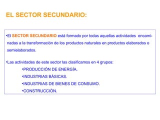 EL SECTOR SECUNDARIO: El  SECTOR SECUNDARIO  está formado por todas aquellas actividades  encami- nadas a la transformación de los productos naturales en productos elaborados o semielaborados. Las actividades de este sector las clasificamos en 4 grupos: PRODUCCIÓN DE ENERGÍA. INDUSTRIAS BÁSICAS. INDUSTRIAS DE BIENES DE CONSUMO. CONSTRUCCIÓN. 