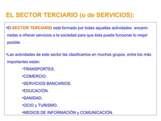 EL SECTOR TERCIARIO (o de SERVICIOS): El  SECTOR TERCIARIO  está formado por todas aquellas actividades  encami- nadas a ofrecer servicios a la sociedad para que ésta pueda funcionar lo mejor posible. Las actividades de este sector las clasificamos en muchos grupos, entre los más importantes están: TRANSPORTES. COMERCIO. SERVICIOS BANCARIOS. EDUCACIÓN. SANIDAD. OCIO y TURISMO. MEDIOS DE INFORMACIÓN y COMUNICACIÓN. 