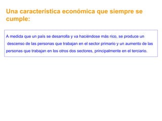 Una característica económica que siempre se cumple: A medida que un país se desarrolla y va haciéndose más rico, se produce un descenso de las personas que trabajan en el sector primario y un aumento de las personas que trabajan en los otros dos sectores, principalmente en el terciario. 