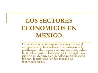 LOS SECTORES ECONOMICOS EN MEXICO La economía mexicana se fundamenta en el conjunto de actividades que conducen  a la producción de bienes y servicios, destinada a la satisfacción de la demanda interna de los mismos y  después en la colocación de esos bienes  y servicios  en los mercados internacionales. 