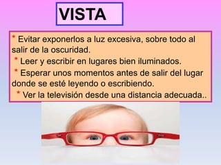 * Evitar exponerlos a luz excesiva, sobre todo al
salir de la oscuridad.
* Leer y escribir en lugares bien iluminados.
* Esperar unos momentos antes de salir del lugar
donde se esté leyendo o escribiendo.
* Ver la televisión desde una distancia adecuada..
VISTA
 
