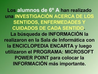 Los  alumnos de 6º A  han realizado una  INVESTIGACIÓN ACERCA DE LOS SENTIDOS, ENFERMEDADES Y CUIDADOS DE CADA SENTIDO .  La búsqueda de INFORMACIÓN la realizaron en la Sala de Informática con la ENCICLOPEDIA ENCARTA y luego utilizaron el PROGRAMA: MICROSOFT POWER POINT para colocar la INFORMACIÓN más importante. 