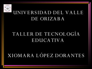 UNIVERSIDAD DEL VALLE DE ORIZABA TALLER DE TECNOLOGÍA EDUCATIVA XIOMARA LÓPEZ DORANTES 